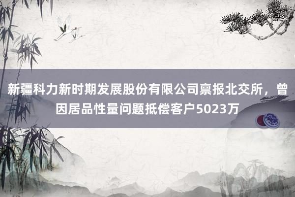 新疆科力新时期发展股份有限公司禀报北交所，曾因居品性量问题抵偿客户5023万